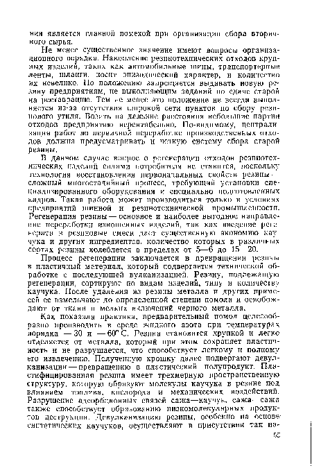 В данном случае вопрос о регенерации отходов резинотехнических изделий силами потребителя не ставится, поскольку технология восстановления первоначальных свойств резины — сложный многостадийный процесс, требующий установки специализированного оборудования и специально подготовленных кадров. Такая работа может производиться только в условиях предприятий шинной и резинотехнической промышленности. Регенерация резины — основное и наиболее выгодное направление переработки изношенных изделий, так как введение регенерата в резиновые смеси дает существенную экономию каучука и других ингредиентов, количество которых в различных сортах резины колеблется в пределах от 5—6 до 15—20.
