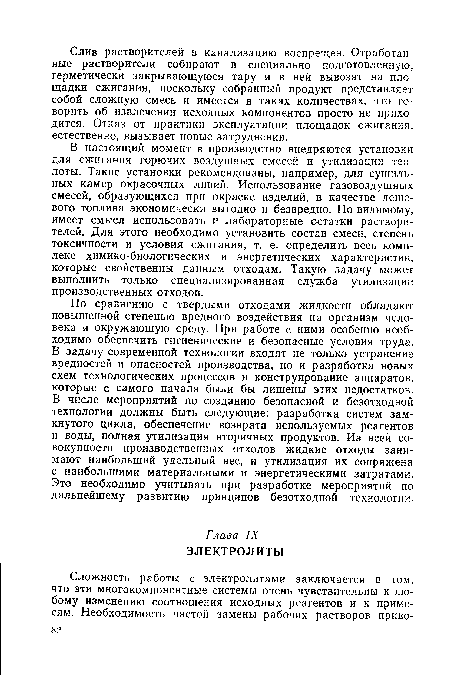 По сравнению с твердыми отходами жидкости обладают повышенной степенью вредного воздействия на организм человека и окружающую среду. При работе с ними особенно необходимо обеспечить гигиенические и безопасные условия труда. В задачу современной технологии входят не только устранение вредностей и опасностей производства, но и разработка новых схем технологических процессов и конструирование аппаратов, которые с самого начала были бы лишены этих недостатков. В числе мероприятий по созданию безопасной и безотходной технологии должны быть следующие: разработка систем замкнутого цикла, обеспечение возврата используемых реагентов и воды, полная утилизация вторичных продуктов. Из всей совокупности производственных отходов жидкие отходы занимают наибольший удельный вес, и утилизация их сопряжена с наибольшими материальными и энергетическими затратами. Это необходимо учитывать при разработке мероприятий по дальнейшему развитию принципов безотходной технологии.