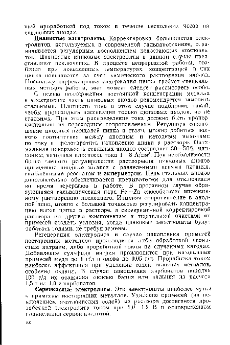 С целью поддержания постоянной концентрации металла в электролите часть цинковых анодов рекомендуется заменить стальными. Плотность тока в этом случае подбирают такой, чтобы происходила пассивация только цинковых анодов, но не стальных. При этом распределение тока должно быть пропорционально их переходным сопротивлениям. Регулируя соотношение анодных площадей цинка и стали, можно добиться полного соответствия между анодным и катодным выходами по току и предотвратить накопление цинка в растворе. Оптимальная поверхность стальных анодов составляет 30—50% цинковых; катодная плотность тока 4—8 А/дм2. При необходимости более точного регулирования растворения цинковых анодов применяют анодные штанги с раздельными цепями питания, снабженными реостатом и амперметром. Цепь стальных анодов дополнительно обеспечивается прерывателем для отключения во время перерывов в работе. В противном случае образующаяся гальваническая пара Ре—способствует интенсивному растворению последнего. Изменяя сопротивление в анодной цепи, можно с большой точностью регулировать концентрацию ионов цинка в растворе, а своевременной корректировкой раствора по другим компонентам и тщательной очисткой от примесей создать условия, когда цинковые электролиты будут работать годами, не требуя замены.