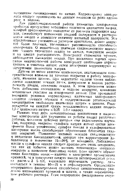 Для удовлетворительной работы цианистых электролитов требуется присутствие небольших количеств цианистого натрия, который предотвращает выпадение из раствора гидроокиси кадмия, способствует понижению анодной полярности и растворимости анодов и повышает величину катодной полярности. Это обусловливает уменьшение размеров кристаллов, делает покрытие более плотным, увеличивает рассеивающую способность электролита. О недостатках цианидов свидетельствуют появление темного пятнистого осадка на катоде, почернение анодов и их плохая растворимость. Электролит становится мутным, наблюдается выпадение осадка. При появлении первых признаков некачественной работы электролит необходимо отфильтровать и очистить аноды; затем электролит корректируют на содержание цианистого натрия.