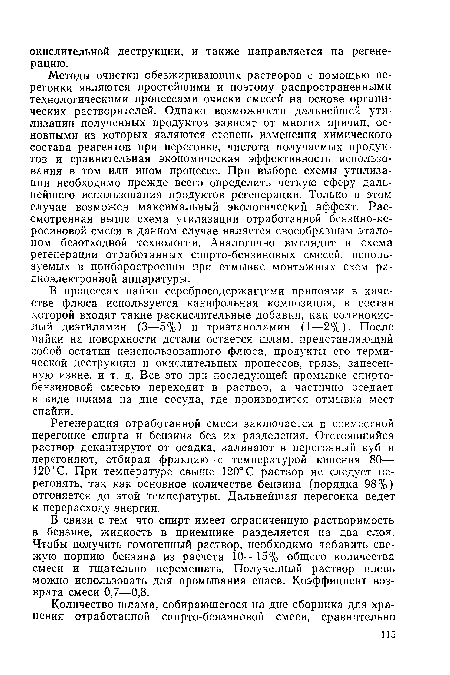 Методы очистки обезжиривающих растворов с помощью перегонки являются простейшими и поэтому распространенными технологическими процессами очиски смесей на основе органических растворителей. Однако возможности дальнейшей утилизации полученных продуктов зависят от многих причин, основными из которых являются степень изменения химического состава реагентов при перегонке, чистота получаемых продуктов и сравнительная экономическая эффективность использования в том или ином процессе. При выборе схемы утилизации необходимо прежде всего определить четкую сферу дальнейшего использования продуктов регенерации. Только в этом случае возможен максимальный экологический эффект. Рассмотренная выше схема утилизации отработанной бензино-ке-росиновой смеси в данном случае является своеобразным эталоном безотходной технологии. Аналогично выглядит и схема регенерации отработанных спирто-бензиновых смесей, используемых в приборостроении при отмывке монтажных схем радиоэлектронной аппаратуры.