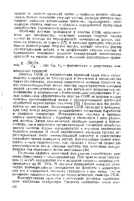 Очистка СОЖ от механических примесей чаще всего производится в простых по конструкции и надежных в эксплуатации баках-отстойниках, основным недостатком которых является то, что седиментационный метод очистки характеризуется слишком низкой производительностью, а это вынуждает пользоваться отстойниками в комбинации с более сложными устройствами. С целью повышения эффективности очистки СОЖ от шламов можно сочетать гравитационный метод с предварительной магнитной обработкой отработанной эмульсии [75]. Процесс как бы разбивается на две стадии. Загрязненная СОЖ проходит в клиновидную зону между медленно вращающимся магнитным барабаном и корпусом сепаратора. Металлическая стружка и крупные опилки притягиваются к барабану и счищаются с него резиновой щеткой. Затем омагниченная эмульсия попадает в бак-отстойник, где в результате предварительной магнитной обработки мелкие частицы шлама ассоциируются в агрегаты значительно большего размера. В такой омагниченной эмульсии процесс агрегатирования носит лавинообразный характер и существенно сокращает время осаждения частиц. Бак-отстойник можно изготовить в виде гидроциклона, где, проходя с большой скоростью конусообразную часть, твердые частицы под действием центробежных сил отделяются более интенсивно [54].