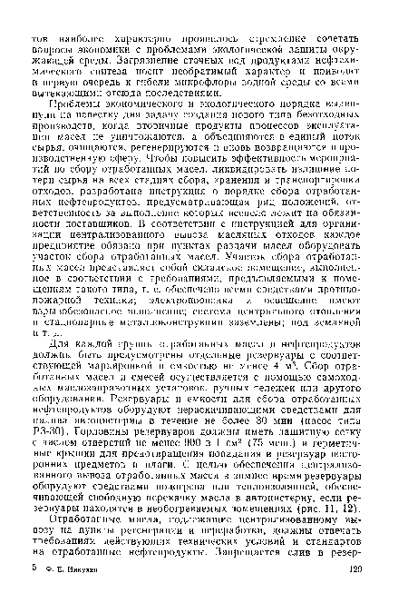 Проблемы экономического и экологического порядка выдвинули на повестку дня задачу создания нового типа безотходных производств, когда вторичные продукты процессов эксплуатации масел не уничтожаются, а объединяются в единый поток сырья, очищаются, регенерируются и вновь возвращаются в производственную сферу. Чтобы повысить эффективность мероприятий по сбору отработанных масел, ликвидировать излишние потери сырья на всех стадиях сбора, хранения и транспортировки отходов, разработана инструкция о порядке сбора отработанных нефтепродуктов, предусматривающая ряд положений, ответственность за выполнение которых всецело лежит на обязанности поставщиков. В соответствии с инструкцией для организации централизованного вывоза масляных отходов каждое предприятие обязано при пунктах раздачи масел оборудовать участок сбора отработанных масел. Участок сбора отработанных масел представляет собой складское помещение, выполненное в соответствии с требованиями, предъявляемыми к помещениям такого типа, т. е. обеспечено всеми средствами противопожарной техники; электропроводка и освещение имеют взрывобезопасное исполнение; система центрального отопления и стационарные металлоконструкции заземлены; пол земляной и т. д.