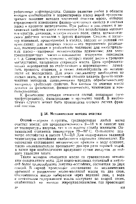 Отстой — первая операция, предваряющая любой метод очистки масла; его продолжительность 2—18 ч и зависит как от температуры нагрева, так и от высоты столба жидкости. Оптимальной считается температура 70—90° С. Отношение диаметра отстойника к высоте 1,5—2,0. Для поддержания заданной температуры отстойники снабжаются паровыми змеевиками. По окончании отстаивания механические примеси и воду сливают, масло последовательно промывают два-три раза горячей водой, а затем при необходимости продувают сухим воздухом до полного удаления влаги.