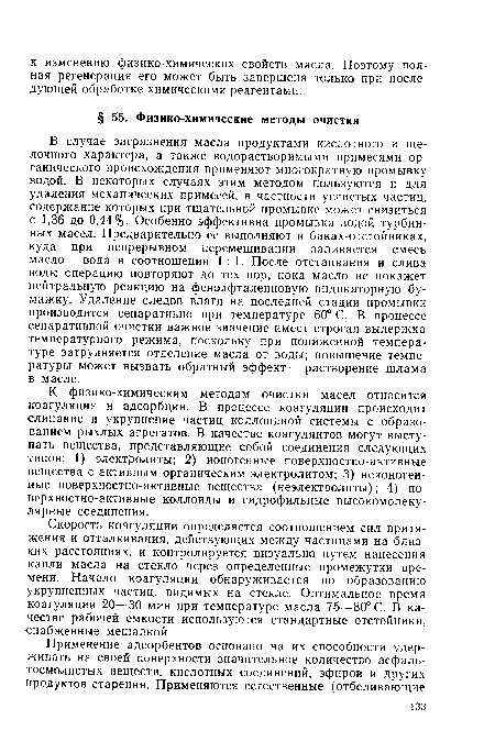 К физико-химическим методам очистки масел относится коагуляция и адсорбция. В процессе коагуляции происходит слипание и укрупнение частиц коллоидной системы с образованием рыхлых агрегатов. В качестве коагулянтов могут выступать вещества, представляющие собой соединения следующих типов: 1) электролиты; 2) ионогенные поверхностно-активные вещества с активным органическим электролитом; 3) неионогенные поверхностно-активные вещества (неэлектролиты); 4) по-верхностно-активные коллоиды и гидрофильные высокомолекулярные соединения.