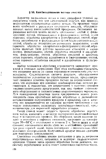 Такой схемой может служить процесс обработки веретенного масла, имеющего в качестве посторонних включений только воду и механические примеси. Из сборников масло насосом подают в отстойник с паровым змеевиком, нагревают до температуры 70—90° С и отстаивают в течение 2 ч. Затем шлам и воду сливают, отстоявшееся масло здесь же в отстойнике промывают три раза горячей водой, вновь отстаивают и окончательно обезвоживают подогреванием. Полученный продукт вполне пригоден для повторного использования.