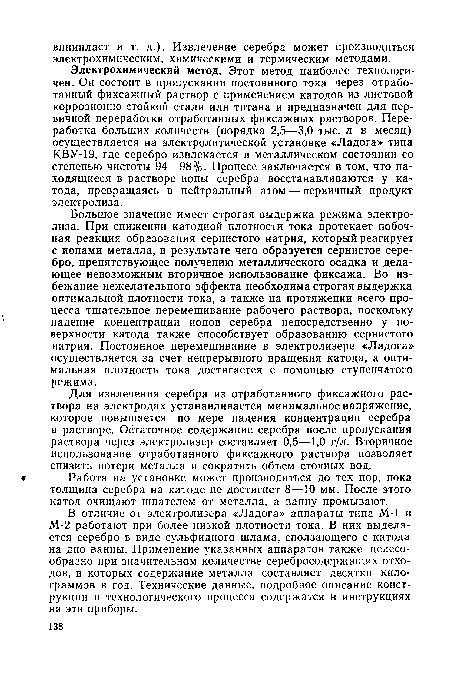Электрохимический метод. Этот метод наиболее технологичен. Он состоит в пропускании постоянного тока через отработанный фиксажный раствор с применением катодов из листовой коррозионно-стойкой стали или титана и предназначен для первичной переработки отработанных фиксажных растворов. Переработка больших количеств (порядка 2,5—3,0 тыс. л в месяц) осуществляется на электролитической установке «Ладога» типа КВУ-19, где серебро извлекается в металлическом состоянии со степенью чистоты 94—98%. Процесс заключается в том, что находящиеся в растворе ионы серебра восстанавливаются у катода, превращаясь в нейтральный атом — первичный продукт электролиза.