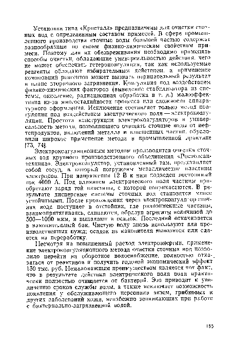 Электрокоагуляционным методом производится очистка сточных вод крупного производственного объединения «Ростовсан-техника». Электрокоагулятор, установленный там, представляет собой сосуд, в который погружены металлические пластины электродов. При напряжении 12 В к ним подведен постоянный ток 4000 А. Под влиянием электрического поля частицы приобретают заряд той пластины, с которой соприкасаются. В результате дисперсные системы сточных вод становятся менее устойчивыми. После прохождения через электрокоагулятор сточная вода поступает в отстойник, где разноименные частицы, взаимопритягиваясь, слипаются, образуя агрегаты величиной до 500—1000 мкм, и выпадают в осадок. Последний откачивается в накопительный бак. Чистую воду вновь используют для производственных нужд; осадок из накопителя вывозится или сдается на переработку.