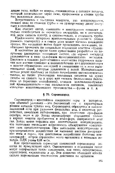 Сероводород — простейшее соединение серы и водорода, при обычных условиях — это бесцветный газ с характерным резким запахом тухлых яиц. Сероводород образуется в канализационной сети при удалении фекальных вод, в очистных устройствах, заводских лабораториях, при получении сульфидов серебра, меди и др. Запах сероводорода ощущается только в первые минуты пребывания в атмосфере, содержащей этот газ. Запах менее выражен при значительных концентрациях, что несколько уменьшает возможность обнаружения присутствия газа органолептически. При небольших концентрациях и кратковременном воздействии он вызывает местное раздражение носа и горла, при длительном воздействии больших концентраций— острое отравление всего организма с тяжелым исходом. ПДК равен 0,01 мг/л.