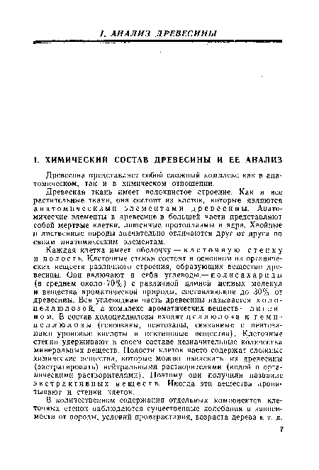 Каждая клетка имеет оболочку — клеточную стенку и полость. Клеточные стенки состоят в основном из органических веществ различного строения, образующих вещество древесины. Они включают в себя углеводы — полисахариды (в среднем около 70%) с различной длиной цепных молекул и вещества ароматической природы, составляющие до 30% от древесины. Вся углеводная часть древесины называется холо-целлюлозой, а комплекс ароматических веществ — лигнином. В состав холоцеллюлозы входят целлюлоза и гемицеллюлозы (гексозаны, пентозаны, связанные с пентоза-нами уроновые кислоты и пектиновые вещества). Клеточные стенки удерживают в своем составе незначительные количества минеральных веществ. Полости клеток часто содержат сложные химические вещества, которые можно извлекать из древесины (экстрагировать) нейтральными растворителями (водой и органическими растворителями). Поэтому они получили название экстрактивных веществ. Иногда эти вещества пропитывают и стенки клеток.