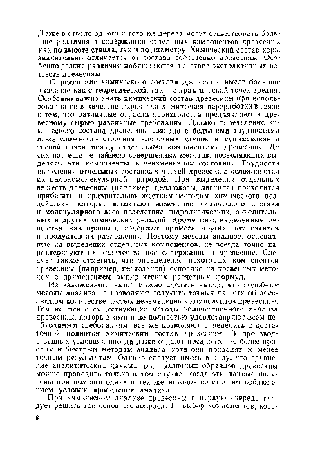 Определение химического состава древесины имеет большое значение как с теоретической, так и с практической точек зрения. Особенно важно знать химический состав древесины при использовании ее в качестве сырья для химической переработки в связи с тем, что различные отрасли производства предъявляют к древесному сырью различные требования. Однако определение химического состава древесины связано с большими трудностями из-за сложности строения клеточных стенок и существования тесной связи между отдельными компонентами древесины. До сих пор еще не найдено совершенных методов, позволяющих выделять эти компоненты в неизмененном состоянии. Трудности выделения отдельных составных частей древесины осложняются их высокомолекулярной природой. При выделении отдельных веществ древесины (например, целлюлозы, лигнина) приходится прибегать к сравнительно жестким методам химического воздействия, которые вызывают изменение химического состава и молекулярного веса вследствие гидролитических, окислительных и других химических реакций. Кроме того, выделенные вещества, как правило, содержат примеси других компонентов и продуктов их разложения. Поэтому методы анализа, основанные на выделении отдельных компонентов, не всегда точно характеризуют их количественное содержание в древесине. Следует также отметить, что определение некоторых компонентов древесины (например, пентозанов) основано на косвенных методах с применением эмпирических расчетных формул.