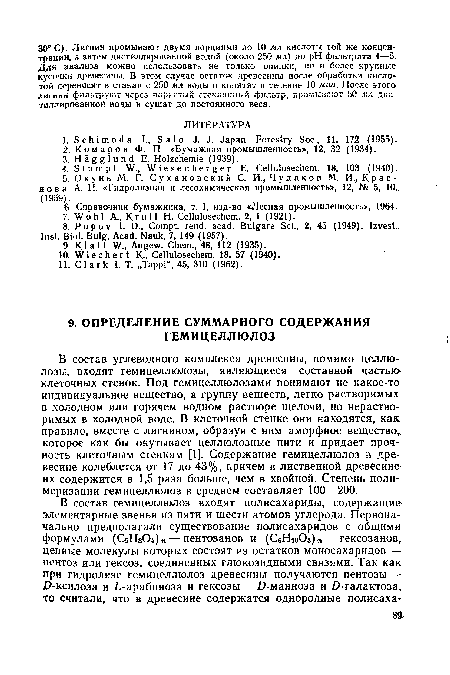 В состав углеводного комплекса древесины, помимо целлкь лозы, входят гемицеллюлозы, являющиеся составной частью клеточных стенок. Под гемицеллюлозами понимают не какое-то индивидуальное вещество, а группу веществ, легко растворимых в холодном или горячем водном растворе щелочи, но нерастворимых в холодной воде. В клеточной стенке они находятся, как правило, вместе с лигнином, образуя с ним аморфное вещество, которое как бы окутывает целлюлозные нити и придает прочность клеточным стенкам [1]. Содержание гемицеллюлоз в древесине колеблется от 17 до 43%, причем в лиственной древесине их содержится в 1,5 раза больше, чем в хвойной. Степень полимеризации гемицеллюлоз в среднем составляет 100—200.