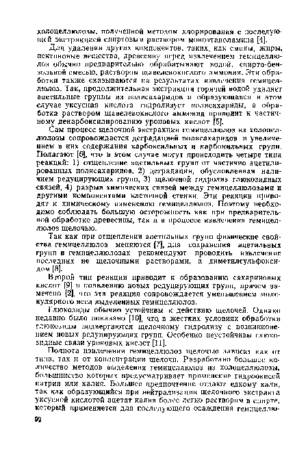 Сам процесс щелочной экстракции гемицеллюлоз из холоцеллюлозы сопровождается деградацией полисахаридов и увеличением в них содержания карбоксильных и карбонильных групп. Полагают [6], что в этом случае могут происходить четыре типа реакций: 1) отщепление ацетильных групп от частично ацетили-рованных полисахаридов, 2) деградация, обусловленная наличием редуцирующих групп, 3) щелочной гидролиз глюкозидных связей, 4) разрыв химических связей между гемицеллюлозами и другими компонентами клеточной стенки. Эти реакции приводят к химическому изменению гемицеллюлоз. Поэтому необходимо соблюдать большую осторожность как при предварительной обработке древесины, так и в процессе извлечения гемицеллюлоз щелочью.