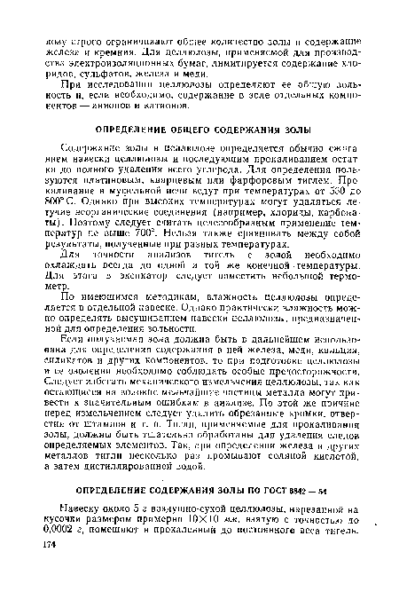 Содержание золы в целлюлозе определяется обычно сжиганием навески целлюлозы и последующим прокаливанием остатка до полного удаления всего углерода. Для определения пользуются платиновым, кварцевым или фарфоровым тиглем. Прокаливание в муфельной печи ведут при температурах от 550 до 800° С. Однако при высоких температурах могут удаляться летучие неорганические соединения (например, хлориды, карбонаты). Поэтому следует считать целесообразным применение температур не выше 700°. Нельзя также сравнивать между собой результаты, полученные при разных температурах.