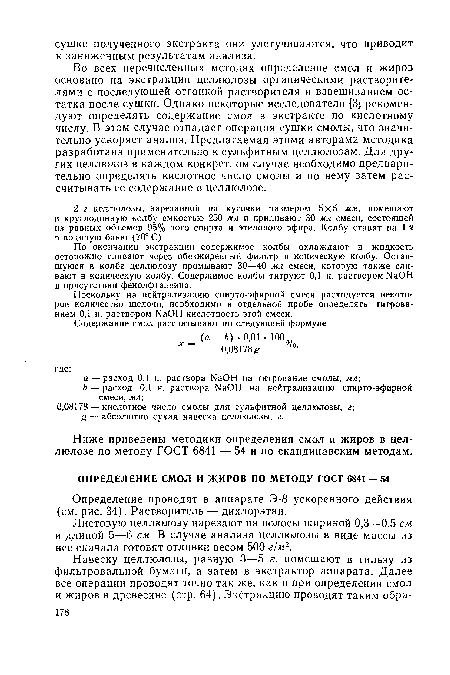 Во всех перечисленных методах определение смол и жиров основано на экстракции целлюлозы органическими растворителями с последующей отгонкой растворителя и взвешиванием остатка после сушки. Однако некоторые исследователи [3] рекомендуют определять содержание смол в экстракте по кислотному числу. В этом случае отпадает операция сушки смолы, что значительно ускоряет анализ. Предлагаемая этими авторами методика разработана применительно к сульфитным целлюлозам. Для других целлюлоз в каждом конкретном случае необходимо предварительно определять кислотное число смолы и по нему затем рассчитывать ее содержание в целлюлозе.