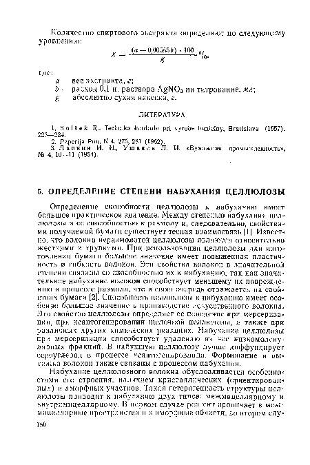 Определение способности целлюлозы к набуханию имеет большое практическое значение. Между степенью набухания целлюлозы и ее способностью к размолу и, следовательно, свойствами получаемой бумаги существует тесная взаимосвязь [1]. Известно, что волокна неразмолотой целлюлозы являются относительно жесткими и хрупкими. При использовании целлюлозы для изготовления бумаги большое значение имеет повышенная пластич-ность и гибкость волокон. Эти свойства волокон в значительной степени связаны со способностью их к набуханию, так как значительное набухание волокон способствует меньшему их повреждению в процессе размола, что в свою очередь отражается на свойствах бумаги [2]. Способность целлюлозы к набуханию имеет особенно большое значение в производстве искусственного волокна. Это свойство целлюлозы определяет ее поведение при мерсеризации, при ксантогенировании щелочной целлюлозы, а также при различных других химических реакциях. Набухание целлюлозы при мерсеризации способствует удалению из нее низкомолекулярных фракций. В набухшую целлюлозу лучше диффундирует сероуглерод в процессе ксантогенирования. Формование и вытяжка волокон также связаны с процессом набухания.