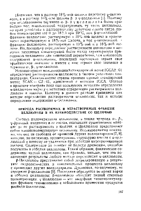 Степень полимеризации целлюлозы, а также природа а-, р-, у-фракций, входящих в ее состав, оказывают существенное влияние на ее растворимость в щелочи. а-Целлюлоза представляет собой высокомолекулярную целлюлозу. Исследованиями показано, что она не свободна от примесей других полисахаридов [7, 8], которые, по-видимому, ориентированы структурно вместе с а-целлюлозой и поэтому не удаляются при действии мерсеризационной щелочи. Содержание их зависит от породы древесины, способов получения и отбелки целлюлозы. Таким образом, фактическое содержание чистой целлюлозы, как правило, меньше, чем это показывают результаты любого метода определения а-целлюлозы.