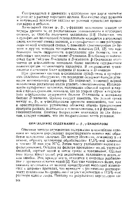 При сравнении состава а-целлюлозы сульфитных и сульфатных целлюлоз обнаружено, что последние содержат больше углеводов неглюкозного характера. По-видимому, щелочной варкой невозможно достаточно полно удалить гемицеллюлозы. Исследования сульфатных целлюлоз, полученных обычной варкой и варкой с предгидролизом, показали, что во втором случае в гидролизате а-целлюлозы содержится больше £)-глюкозы и несколько больше -О-маннозы. Однако следует заметить, что резкой грани между а-, р-, и у-целлюлозами провести невозможно, так как в ориентированных устойчивых областях обычно присутствуют продукты распада целлюлозы и гемицеллюлозы, а в р-фракции —■ гемицеллюлозы. Поэтому подразделяя целлюлозу на эти фракции, следует помнить, что это подразделение чисто условное.