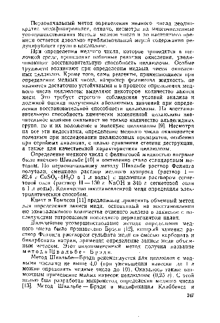 При определении медного числа, которое проводится в щелочной среде, происходят побочные реакции окисления, увеличивающие восстановительную способность целлюлозы. Особые трудности возникают при определении медных чисел окисленных целлюлоз. Кроме того, сами реагенты, применяющиеся при определении медных чисел, например фелингова жидкость, не являются достаточно устойчивыми и в процессе определения медного числа целлюлозы выделяют некоторое количество закиси меди. Это требует строгого соблюдения условий анализа и должной оценки полученных абсолютных значений при определении восстановительной способности целлюлозы. На восстановительную способность химически измененной целлюлозы значительное влияние оказывает не только количество альдегидных групп, но и их положение в молекуле целлюлозы [9]. Несмотря на все эти недостатки, определение медного числа оказывается полезным при исследовании целлюлозных препаратов, особенно при серийных анализах, с целью сравнения степени деструкции, а также для качественной характеристики целлюлозы.