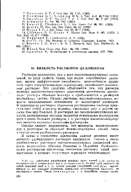 Растворы целлюлозы, как и всех высокомолекулярных соединений, по ряду свойств, таких, как малое осмотическое давление, малая диффузионная способность, неспособность проникать через полупроницаемую перегородку, напоминают коллоидные растворы. Это сходство объясняется тем, что размеры молекул высокомолекулярных соединений значительно превосходят размеры обычных молекул и приближаются к размерам коллоидных частиц. Однако растворы высокомолекулярных веществ принципиально отличаются от коллоидных растворов. В коллоидных растворах отдельные растворенные частицы представляют собой агрегаты молекул, связанных друг с другом силами Ван-дер-Ваальса. В растворах же высокомолекулярных веществ растворенные частицы являются отдельными молекулами, хотя и очень больших размеров, т. е. растворы высокомолекулярных веществ являются истинными растворами.