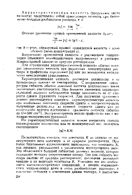 Характеристическая вязкость растворов целлюлозы и ее производных зависит от температуры. С возрастанием температуры гибкость обычно довольно жестких целлюлозных цепей значительно увеличивается. При больших значениях характеристической вязкости наблюдается также зависимость ее от скорости сдвига (градиента скорости). Для получения сравнимых данных рекомендуется измерять характеристическую вязкость при нескольких значениях скорости сдвига и экстраполировать полученные результаты до нулевой скорости сдвига или до какого-либо другого постоянного градиента скорости (обычно до С?=500 се/с-1). Экстраполировать можно графически или с помощью эмпирических уравнений.