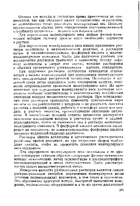 При получении растворов целлюлозы приходится сталкиваться с весьма нежелательной при определении молекулярного веса окислительной деструкцией целлюлозы. Целлюлоза в щелочной среде легко окисляется даже кислородом воздуха; окисление сопровождается снижением молекулярного веса. Из применяемых для определения молекулярного веса растворов целлюлозы особенно чувствительны к окислительному воздействию кислорода воздуха медноаммиачные растворы. При использовании этих растворов приходится применять специальные меры защиты от соприкосновения с воздухом — не допускать контакта раствора с внешней средой, работать в атмосфере азота или вводить в раствор вещества, препятствующие окислению целлюлозы. В значительно меньшей степени целлюлоза подвержена окислению кислородом воздуха в растворах купри- и кадмийэтилендиамина, почти не окисляется она в растворе железовиннонатриевого комплекса. В фосфорной кислоте целлюлоза кислородом не окисляется, но концентрированная фосфорная кислота вызывает медленный гидролиз целлюлозы.