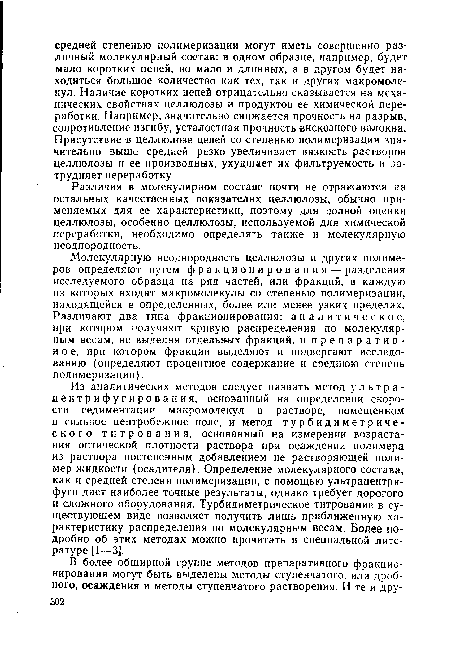 Из аналитических методов следует назвать метод ультра-центрифугирования, основанный на определении скорости седиментации макромолекул в растворе, помещенном в сильное центробежное поле, и метод турбидиметриче-ского титрования, основанный на измерении возрастания оптической плотности раствора при осаждении полимера из раствора постепенным добавлением не растворяющей полимер жидкости (осадителя). Определение молекулярного состава, как и средней степени полимеризации, с помощью ультрацентрифуги дает наиболее точные результаты, однако требует дорогого и сложного оборудования. Турбидиметрическое титрование в существующем виде позволяет получить лишь приближенную характеристику распределения по молекулярным весам. Более подробно об этих методах можно прочитать в специальной литературе [1—3].