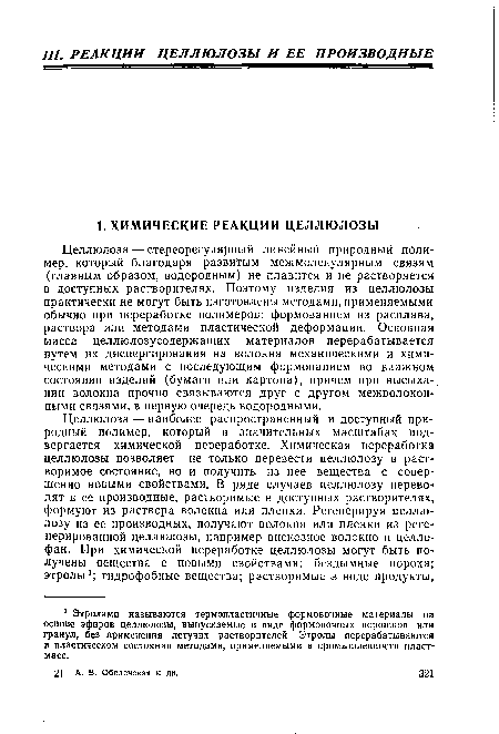 Целлюлоза — стереорегулярный линейный природный полимер, который благодаря развитым межмолекулярным связям (главным образом, водородным) не плавится и не растворяется в доступных растворителях. Поэтому изделия из целлюлозы практически не могут быть изготовлены методами, применяемыми обычно при переработке полимеров: формованием из расплава, раствора или методами пластической деформации. Основная масса целлюлозусодержащих материалов перерабатывается путем их диспергирования на волокна механическими и химическими методами с последующим формованием во влажном состоянии изделий (бумаги или картона), причем при высыхании волокна прочно связываются друг с другом межволокон-ными связями, в первую очередь водородными.