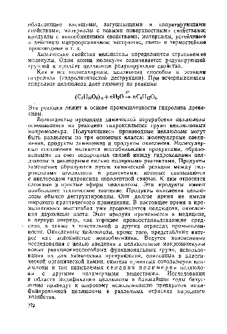 Большинство процессов химической переработки целлюлозы основывается на реакциях гидроксильных групп целлюлозных макромолекул. Получающиеся производные целлюлозы могут быть разделены на три основных класса: молекулярные соединения, продукты замещения и продукты окисления. Молекулярные соединения являются нестабильными продуктами, образованными за счет водородных связей между гидроксилами целлюлозы и некоторыми сильно полярными реагентами. Продукты замещения образуются путем химической реакции между гидроксилами целлюлозы и реагентами, которые связываются с кислородом гидроксила ковалентной связью. К ним относятся сложные и простые эфиры целлюлозы. Эти продукты имеют наибольшее техническое значение. Продукты окисления целлюлозы обычно деструктированы. Они долгое время не имели широкого практического применения. В настоящее время в промышленных масштабах уже производится целлюлоза, окисленная двуокисью азота. Этот продукт применяется в медицине, в первую очередь, как хорошее кровоостанавливающее сред-л ство, а также в текстильной и других отраслях промышленности. Окисленные целлюлозы, кроме того, представляют интерес как волокнистые ионообменники. Ведутся интенсивные исследования с целью введения в целлюлозные макромолекулы новых реакционноспособных функциональных групп, использования их для химических превращений, описанных в классической органической химии, синтеза привитых сополимеров целлюлозы и так называемых сендвич-полимеров целлюлозы с другими полимерными веществами. Исследования в области модификации целлюлозы в ближайшие годы безусловно приведут к широкому использованию препаратов модифицированной целлюлозы в различных отраслях народного хозяйства.