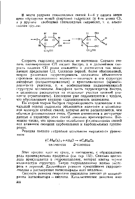 Скорость гидролиза целлюлозы не постоянна. Сначала степень полимеризации СП падает быстро, а в дальнейшем скорость падения СП резко снижается и достигается так называемая предельная СП. Согласно первой, более обоснованной, теории различная гидролизуемость целлюлозы объясняется строением целлюлозного волокна — наличием в его структуре аморфных (неориентированных) и кристаллических (ориентированных) участков, т. е. особенностями надмолекулярной структуры целлюлозы. Аморфная часть гидролизуется быстро, и целлюлоза распадается на отдельные участки плотной упаковки (кристаллиты). Последние уже гидролизуются с трудом, что обусловливает трудную гидролизуемость целлюлозы.
