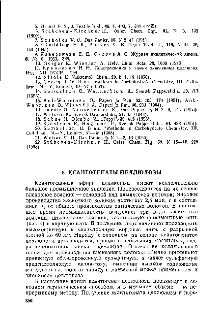 Ксантогеновые эфиры целлюлозы имеют исключительно большое промышленное значение. Производящееся на их основе вискозное волокно — основной вид химических волокон; мировое производство вискозного волокна достигает 2,5 млн. т и составляет 2/3 от общего производства химических волокон. В настоящее время промышленность выпускает три вида вискозного волокна: штапельное волокно, текстильную филаментную нить (шелк) и кордную нить. В последние годы начинают производить высокопрочную и сверхпрочную кордные нити, с разрывной длиной до 60 км. Наряду с волокном на основе ксантогенатов целлюлозы производится, правда в небольших масштабах, гид-ратцеллюлозная пленка — целлофан. В качестве целлюлозного сырья для производства вискозного волокна обычно применяют древесную облагороженную сульфитную, а также сульфатную предгидролизную целлюлозу, имеющие высокое содержание а-целлюлозы; однако наряду с древесной может применяться и хлопковая целлюлоза.