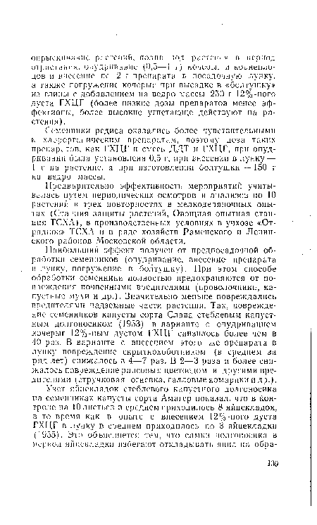 Наибольший эффект получен от предпосадочной обработки семенников (опудривание, внесение препарата в лунку, погружение в болтушку). При этом способе обработки семенники полностью предохраняются от повреждения почвенными вредителями (проволочники, капустные мухи и др.). Значительно меньше повреждались вредителями надземные части растения. Так, повреждение семенников капусты сорта Слава стеблевым капустным долгоносиком (1953) в варианте с опудриванием кочерыг 12%-ным дустом ГХЦГ снизилось более чем в 40 раз. В варианте с внесением этого же препарата в лунку повреждение скрытнохоботником (в среднем за ряд лет) снижалось в 4—7 раз. В 2—3 раза и более снижалось повреждение рапсовым цветоедом и другими вредителями (стручковая огневка, галловые комарики и др.).