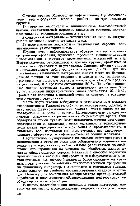 Первая группа нефтепродуктов образует отходы в процессе транспортирования, хранения, проливов, нерационального использования в качестве промывочных жидкостей и т.д. Нефтепродукты, относящиеся к третьей группе, практически полностью переходят в нефтеотходы. Сложнее обстоит вопрос с использованием нефтепродуктов второй группы. При использовании смазочных материалов имеют место их безвозвратные потери за счет сгорания в двигателях, испарения, пролива и т.п., причем размеры потерь для каждого продукта различны, и в среднем составляют 50 %. Так, безвозвратные потери моторных масел в двигателях достигают 70— 90 %, а потери индустриальных масел составляют 10—12 %, причем эта величина в большой степени зависит от технического уровня предприятий.