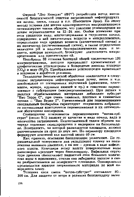 Технология биологической обработки заключается в следующем: загрязненную нефтепродуктами почву, песок и т.п. освобождают от посторонних включений (древесины, пластмассы, мусора, крупных камней и пр.) и гомогенно перемешивают с субстратами (микроорганизмами). При легких и рыхлых обрабатываемых материалах добавляют субстрат ”Био Терра С”, при очень тяжелых, плотных и глинистых почвах — ”Био Борке Г”. Применяемый для перемешивания специальный биобарабан гарантирует сохранность избранного соотношения компонентов перемешивания и их оптимальное обогащение кислородом.