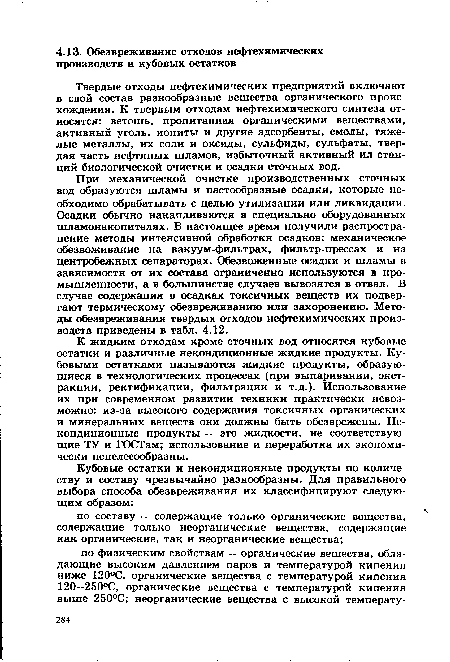 При механической очистке производственных сточных вод образуются шламы и пастообразные осадки, которые необходимо обрабатывать с целью утилизации или ликвидации. Осадки обычно накапливаются в специально оборудованных шламонакопителях. В настоящее время получили распространение методы интенсивной обработки осадков: механическое обезвоживание на вакуум-фильтрах, фильтр-прессах и на центробежных сепараторах. Обезвоженные осадки и шламы в зависимости от их состава ограниченно используются в промышленности, а в большинстве случаев вывозятся в отвал. В случае содержания в осадках токсичных веществ их подвергают термическому обезвреживанию или захоронению. Методы обезвреживания твердых отходов нефтехимических производств приведены в табл. 4.12.