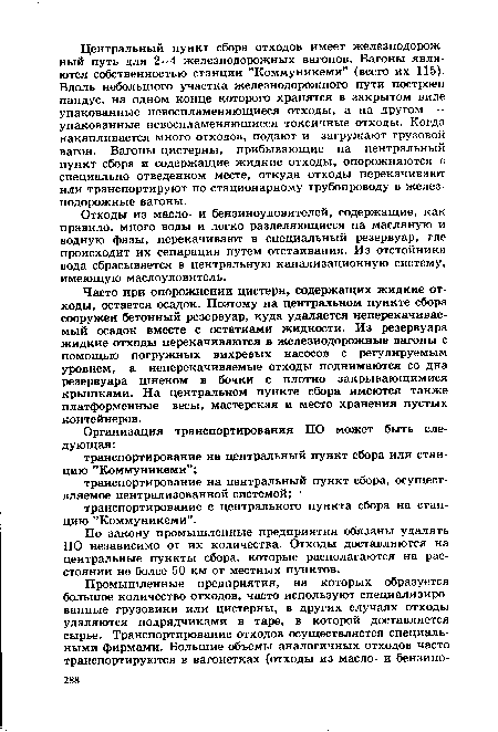 Часто при опорожнении цистерн, содержащих жидкие отходы, остается осадок. Поэтому на центральном пункте сбора сооружен бетонный резервуар, куда удаляется неперекачивае-мый осадок вместе с остатками жидкости. Из резервуара жидкие отходы перекачиваются в железнодорожные вагоны с помощью погружных вихревых насосов с регулируемым уровнем, а неперекачиваемые отходы поднимаются со дна резервуара шнеком в бочки с плотно закрывающимися крышками. На центральном пункте сбора имеются также платформенные весы, мастерская и место хранения пустых контейнеров.