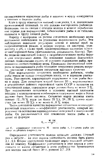 Наряду с контролем за ростом сеголетков необходимо вести постоянные наблюдения за условиями выращивания рыбы. Эти наблюдения включают регулярное взятие и анализ проб на гидрохимический режим, в первую очередь на кислород, углекислоту и pH, а также проб, характеризующих состояние естественной кормовой базы (фитопланктон, зоопланктон, бентос). Пробы воды на химический анализ и гидробиологические пробы берут в дни контрольных ловов. На основании анализа полученных данных, позволяющих судить об условиях содержания рыбы, принимаются соответствующие меры. Правильно поставленный контроль за выращиванием рыбы позволяет оперативно решать вопросы, связанные с получением сеголетков высокого качества.