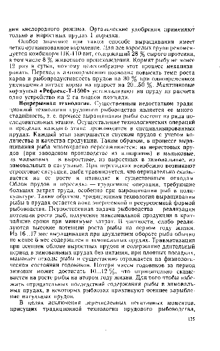 Непрерывная технология. Существенным недостатком традиционной технологии прудового рыбоводства является ее много-стадийность, т. е. процесс выращивания рыбы состоит из ряда последовательных этапов. Осуществление технологических операций в пределах каждого этапа производится в специализированных прудах. Каждый этап завершается спуском прудов с учетом количества и качества продукции. Таким образом, в процессе выращивания рыба многократно пересаживается: из нерестовых прудов (при заводском производстве из аппаратов) в мальковые, из мальковых — в выростные, из выростных в зимовальные, из зимовальных в нагульные. При пересадках неизбежно возникают стрессовые ситуации, рыба травмируется, что отрицательно сказывается на ее росте и приводит к существенным отходам. Облов прудов и пересадка — трудоемкие операции, требующие больших затрат труда, особенно при выращивании рыб в поликультуре. Таким образом, традиционная технология выращивания рыбы в прудах остается пока энергоемкой и ресурсоемкой формой рыбоводства. Первостепенная задача рыбоводства — реализация потенции роста рыб, получение максимальной продукции в кратчайшие сроки при минимуме затрат. В частности, слабо реализуются высокие потенции роста рыбы на первом году жизни. Из 16... 17 мес выращивания при двухлетнем обороте рыба обычно не менее 6 мес содержится в зимовальных прудах. Травматизация при осеннем облове выростных прудов и содержание длительный период в зимовальных прудах без питания, при плотных посадках, вызывает отходы рыбы и существенно отражается на физиологическом состоянии годовиков. Потеря массы годовиков за период зимовки может достигать 10...12 %, что отрицательно сказывается на росте рыбы на втором году жизни. Для того чтобы избежать отрицательных последствий содержания рыбы в зимовальных прудах, в некоторых рыбхозах практикуют осеннее зарыбление нагульных прудов.