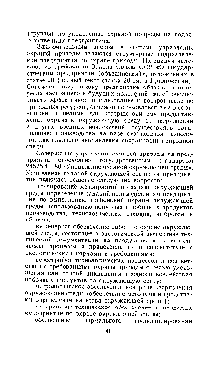 Заключительным звеном в системе управления охраной природы являются структурные подразделения предприятия по охране природы. Их задачи вытекают из требований Закона Союза ССР «О государственном предприятии (объединении)», изложенных в статье 20 (полный текст статьи 20 см. в Приложении). Согласно этому закону предприятие обязано в интересах настоящего и будущих поколений людей обеспечивать эффективное использование и воспроизводство природных ресурсов, бережно пользоваться ими в соответствии с целями, для которых они ему предоставлены, охранять окружающую среду от загрязнений и других вредных воздействий, осуществлять организацию производства на базе безотходной технологии как главного направления сохранности природной среды.