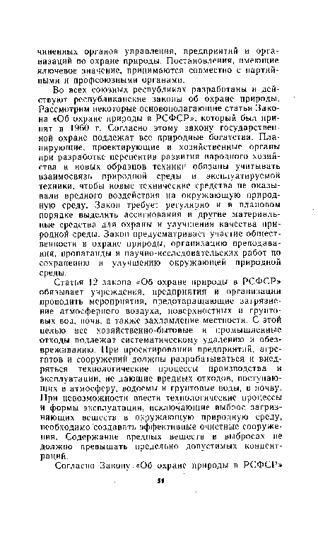 Во всех союзных республиках разработаны и действуют республиканские законы об охране природы. Рассмотрим некоторые основополагающие статьи Закона «Об охране природы в РСФСР», который был принят в 1960 г. Согласно этому закону государственной охране подлежат все природные богатства. Планирующие, проектирующие и хозяйственные органы при разработке перспектив развития народного хозяйства и новых образцов техники обязаны учитывать взаимосвязь природной среды и эксплуатируемой техники, чтобы новые технические средства не оказывали вредного воздействия на окружающую природную среду. Закон требует регулярно и в плановом порядке выделять ассигнования и другие материальные средства для охраны и улучшения качества природной среды. Закон предусматривает участие общественности в охране природы, организацию преподавания, пропаганды и научно-исследовательских работ по сохранению и улучшению окружающей природной среды.