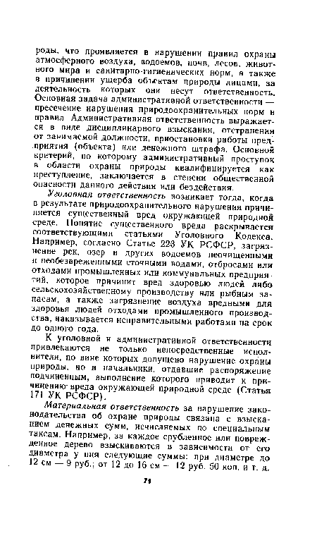 Уголовная ответственность возникает тогда, когда в результате природоохранительного нарушения причиняется существенный вред окружающей природной среде. Понятие существенного вреда раскрывается соответствующими статьями Уголовного Кодекса. Например, согласно Статье 223 УК РСФСР, загрязнение рек, озер и других водоемов неочищенными и необезвреженными сточными водами, отбросами или отходами промышленных или коммунальных предприятий, которое причинит вред здоровью людей либо сельскохозяйственному производству или рыбным запасам, а также загрязнение воздуха вредными для здоровья людей отходами промышленного производства, наказывается исправительными работами на срок до одного года.