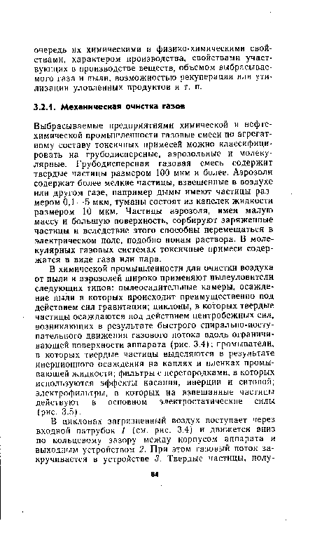 В химической промышленности для очистки воздуха от пыли и аэрозолей широко применяют пылеуловители следующих типов: пылеосадительные камеры, осаждение пыли в которых происходит преимущественно под действием сил гравитации; циклоны, в которых твердые частицы осаждаются под действием центробежных сил, возникающих в результате быстрого спирально-поступательного движения газового потока вдоль ограничивающей поверхности аппарата (рис. 3.4); промыватели, в которых твердые частицы выделяются в результате инерционного осаждения на каплях и пленках промывающей жидкости; фильтры с перегородками, в которых используются эффекты касания, инерции и ситовой; электрофильтры, в которых на взвешанные частицы действуют в основном электростатические силы (рис. 3.5).