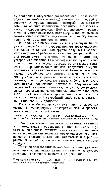 В процессе очистки сточных вод участвуют бактерии гетеротрофы и автографы, причем преимущественное развитие та или иная группа получает в зависимости от условий работы системы. Эти две группы бактерий различаются по своему отношению к источнику углеродного питания. Гетеротрофы используют в качестве источника углерода готовые органические вещества и перерабатывают их для получения энергии, необходимой для биосинтеза клетки. Автотрофные организмы потребляют для синтеза клетки неорганический углерод, а энергию получают в результате фотосинтеза, используя энергию света, либо в результате хемосинтеза (окисление некоторых неорганических соединений, например аммиака, нитритов, солей двухвалентного железа, сероводорода, элементарной серы и др.). Под действием микроорганизмов могут протекать окислительный (аэробный) либо восстановительный (анаэробный) процессы.