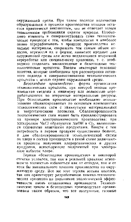 Безотходное производство — форма организации технологических процессов, при которой отходы производства сведены к минимуму или полностью перерабатываются во вторичные материальные ресурсы. При безотходном производстве необходимо использование сбалансированных по основным компонентам технологических схем с замкнутыми материальными и энергетическими потоками. Сбалансированность технологических схем может быть проиллюстрирована на примере электрохимического производства: при электролизе ЫаС1 образуются ЫаОН и С12, являющиеся основными конечными продуктами. Вместе с тем потребность в первом продукте существенно больше, и для сбалансированности технологической схемы по хлору в состав производств в такой схеме включаются процессы получения хлорорганических и других продуктов, использующие полученный при электролизе избыток хлора.