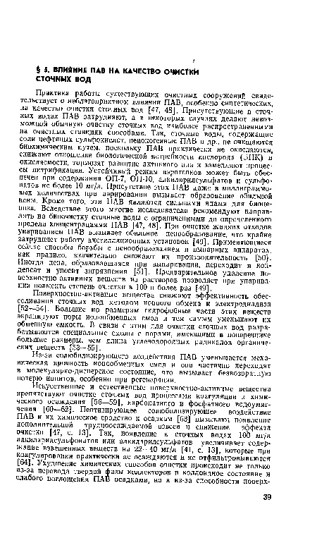 Практика работы существующих очистных сооружений свидетельствует о неблагоприятном влиянии ПАВ, особенно синтетических, на качество очистки сточных вод [47, 48]. Присутствующие в сточных водах ПАВ затрудняют, а в некоторых случаях делают невозможной обычную очистку сточных вод наиболее распространенными на очистных станциях способами. Так, сточные воды, содержащие соли нефтяных сульфокислот, неионогенные ПАВ и др., не очищаются биохимическим путем, поскольку ПАВ практически не окисляются, снижают отношение биологической потребности кислорода (ВПК) и окисляемости, тормозят развитие активного ила и замедляют процессы нитрификации. Устойчивый режим аэротенков может быть обеспечен при содержании ОП-7, ОП-Ю, алкиларилсульфатов и сульфонатов не более 10 мг/л. Присутствие этих ПАВ даже в миллиграммовых количествах при аэрировании вызывает образование обильной пены. Кроме того, эти ПАВ являются сильными ядами для биоценоза. Вследствие этого многие исследователи рекомендуют направлять на биоочистку сточные воды с ограниченными до определенного предела концентрациями ПАВ [47, 48]. При очистке жидких отходов упариванием ПАВ вызывает обильное ценообразование, что крайне затрудняет работу дистилляционных установок [49]. Применяющиеся сейчас способы борьбы с ценообразованием в выпарных аппаратах, как правило, значительно снижают их производительность [50]. Иногда пена, образовавшаяся при выпаривании, переходит в конденсат и уносит загрязнения [51]. Предварительное удаление поверхностно-активных веществ из растворов позволяет при упаривании повысить степень очистки в 100 и более раз [49].