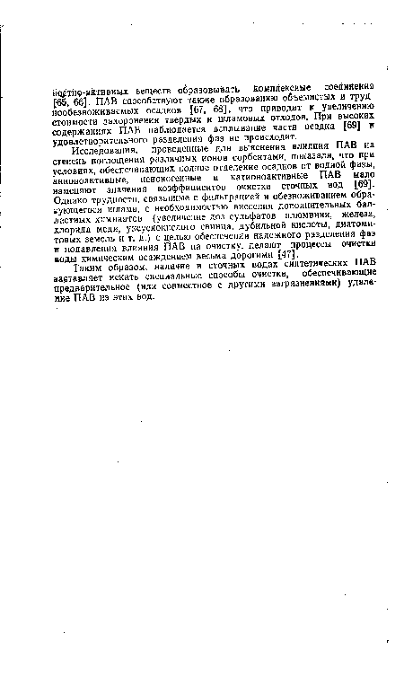 Исследования, проведенные для выяснения влияния ПАВ на степень поглощения различных ионов сорбентами, показали, что при условиях, обеспечивающих полное отделение осадков от водной фазы, анионоактивные, неионогенные и катионоактивные ПАВ мало изменяют значения коэффициентов очистки сточных вод [69]. Однако трудности, связанные с фильтрацией и обезвоживанием обра-аующегося шлама, с необходимостью внесения дополнительных балластных химикатов (увеличение доз сульфатов алюминия, железа, хлорида меди, уксуснокислого свинца, дубильной кислоты, диатоми-товых земель и т. д.) с целью обеспечения надежного разделения фаз и подавления влияния ПАВ на очистку, делают процессы очистки воды химическим осаждением весьма дорогими [47].