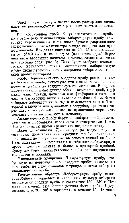 Торф. Первоначальную среднюю пробу раскладывают на бумаге, клеенке, линолеуме или в эмалированной ванночке и доводят до воздушносухого состояния. Во время подсушивания, а оно длится обычно несколько дней, торф измельчают руками, молотком или фарфоровым пестиком так, чтобы кусочки были диаметром не более 1 см. Затем отбирают лабораторную пробу и измельчают ее в лабораторной мельнице или домашней мясорубке, просеивая через сито с отверстиями 2 мм; не прошедшие через сито частицы снова возвращают в мельницу.