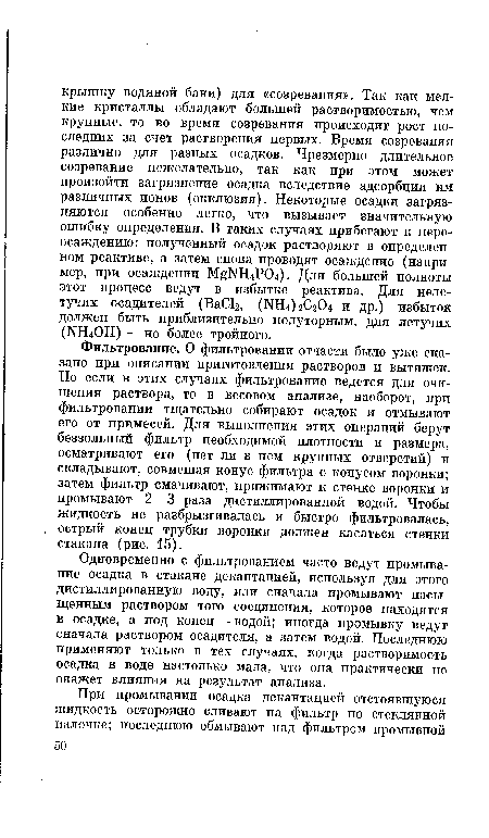 Одновременно с фильтрованием часто ведут промывание осадка в стакане декантацией, используя для этого дистиллированную воду, или сначала промывают насыщенным раствором того соединения, которое находится в осадке, а под конец — водой; иногда промывку ведут сначала раствором осадителя, а затем водой. Последнюю применяют только в тех случаях, когда растворимость осадка в воде настолько мала, что она практически не окажет влияния на результат анализа.