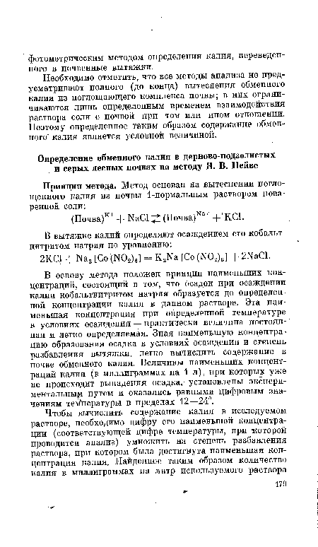 В основу метода положен принцип наименьших концентраций, состоящий в том, что осадок при осаждении калия кобальтнитритом натрия образуется до определенной концентрации калия в данном растворе. Эта наименьшая концентрация при определенной температуре в условиях осаждения — практически величина постоянная и легко определяемая. Зная наименьшую концентрацию образования осадка в условиях осаждения и степень разбавления вытяжки, легко вычислить содержание в почве обменного калия. Величины наименьших концентраций калия (в миллиграммах на 1 л), при которых уже не происходит выпадения осадка,- установлены экспериментальны ! путем и оказались равными цифровым значениям температуры в пределах 12—24°.