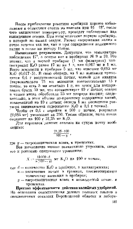 Вычисление результатов. Допустим, что температура наблюдения 17°, а осадка нет в пробирках № 9 и 10. Это значит, что в первой пробирке (1 мл фильтрата) концентрация КгО равна 17 мг на 1 л, или 0,017 мг в 1 мл. Всего жидкости в пробирке 5 мл, что отвечает 0,085 мг КгО (0,017 • 5). В свою очередь, на 1 мл вытяжки приходится 0,4 г воздушносухой почвы, взятой для анализа (первоначально 75 мл вытяжки соответствовало 15 г почвы, то есть 5 мл отвечало 1 г; но затем для выпаривания брали 50 мл, что соответствует 10 г почвы; осадок в чашке вновь обработали 25 мл хлорида натрия; следовательно, в этом объеме по-прежнему содержится калий, извлеченный из 10 г почвы; отсюда 1 мл последнего раствора эквивалентен содержанию КгО в 0,4 г почвы).